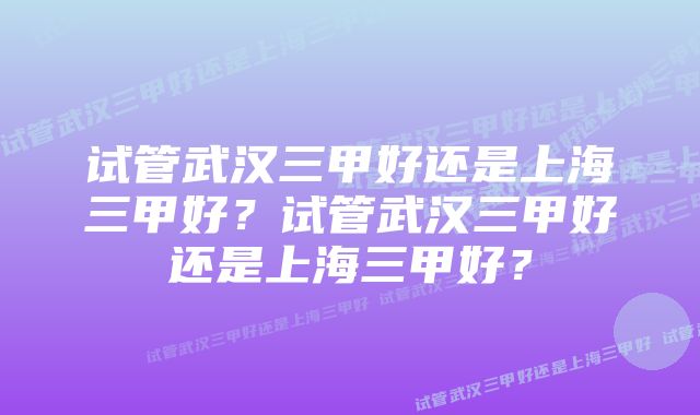 试管武汉三甲好还是上海三甲好？试管武汉三甲好还是上海三甲好？