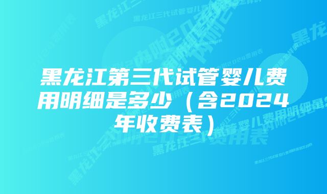 黑龙江第三代试管婴儿费用明细是多少（含2024年收费表）