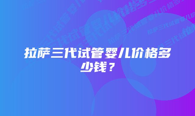 拉萨三代试管婴儿价格多少钱？