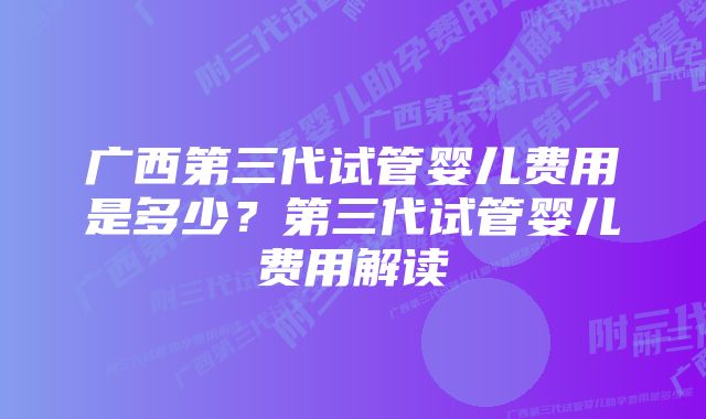 广西第三代试管婴儿费用是多少？第三代试管婴儿费用解读