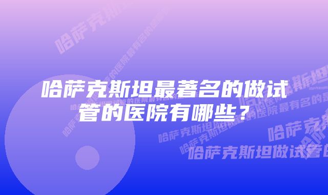 哈萨克斯坦最著名的做试管的医院有哪些？