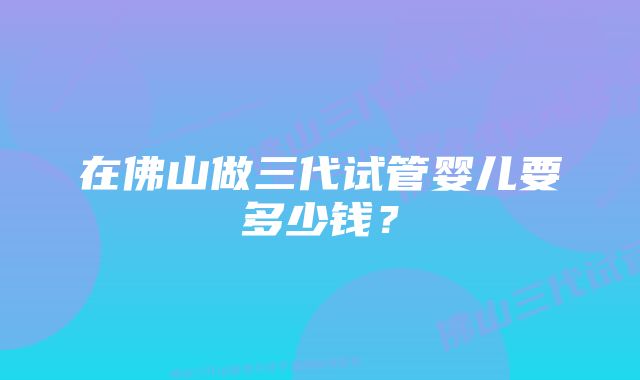 在佛山做三代试管婴儿要多少钱？