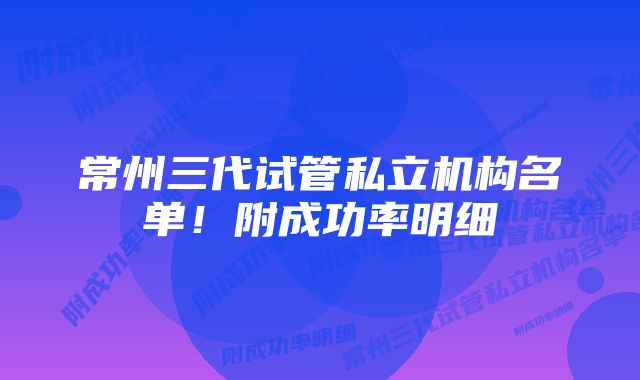 常州三代试管私立机构名单！附成功率明细