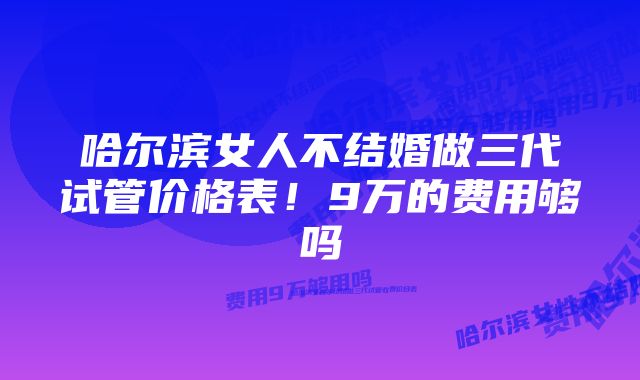 哈尔滨女人不结婚做三代试管价格表！9万的费用够吗