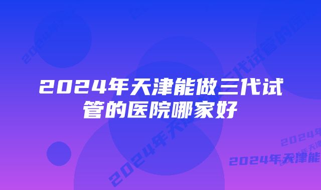 2024年天津能做三代试管的医院哪家好