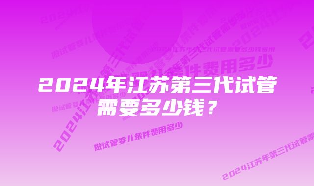 2024年江苏第三代试管需要多少钱？