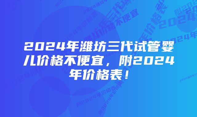 2024年潍坊三代试管婴儿价格不便宜，附2024年价格表！