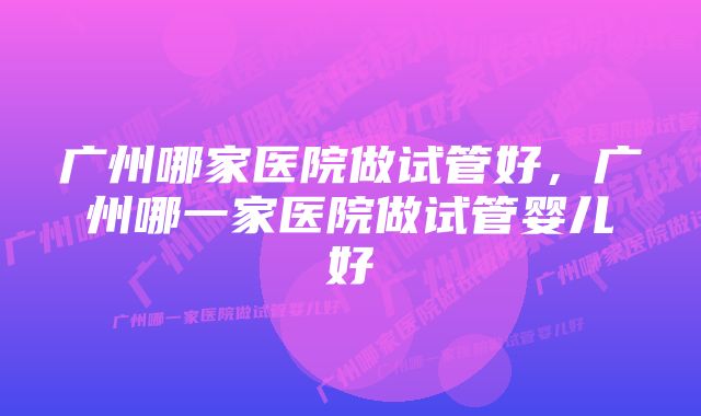 广州哪家医院做试管好，广州哪一家医院做试管婴儿好