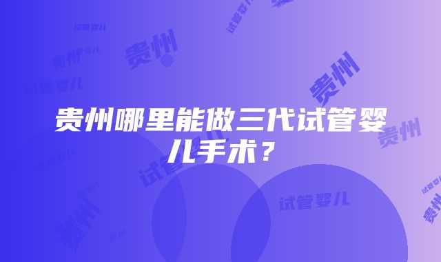 贵州哪里能做三代试管婴儿手术？