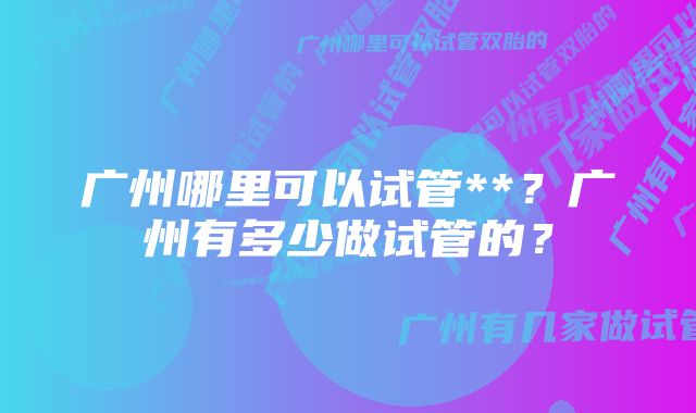 广州哪里可以试管**？广州有多少做试管的？