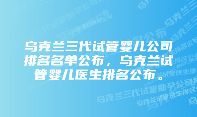 乌克兰三代试管婴儿公司排名名单公布，乌克兰试管婴儿医生排名公布。