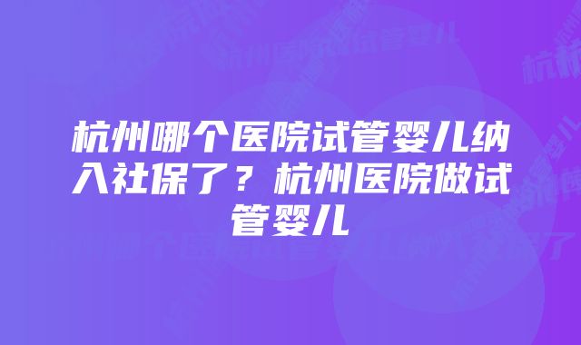 杭州哪个医院试管婴儿纳入社保了？杭州医院做试管婴儿