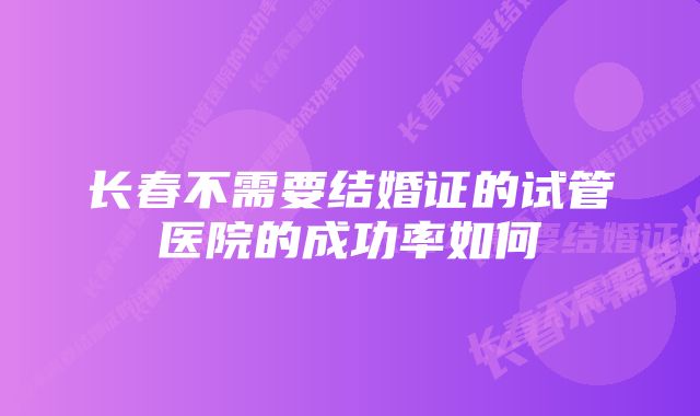 长春不需要结婚证的试管医院的成功率如何