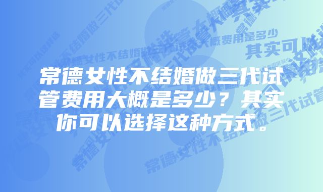 常德女性不结婚做三代试管费用大概是多少？其实你可以选择这种方式。