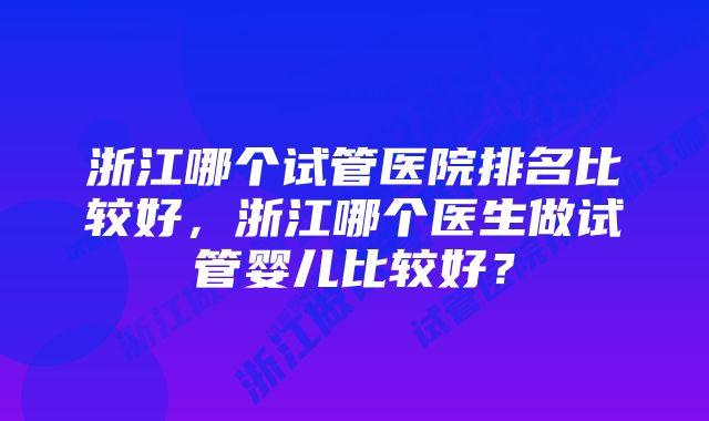 浙江哪个试管医院排名比较好，浙江哪个医生做试管婴儿比较好？