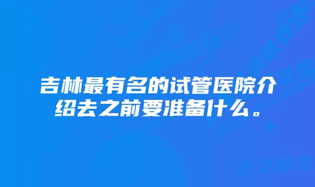 吉林最有名的试管医院介绍去之前要准备什么。