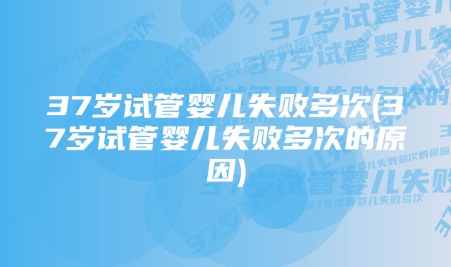 37岁试管婴儿失败多次(37岁试管婴儿失败多次的原因)