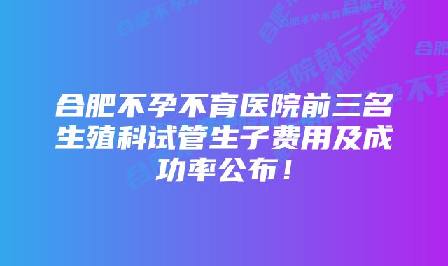 合肥不孕不育医院前三名生殖科试管生子费用及成功率公布！