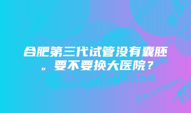 合肥第三代试管没有囊胚。要不要换大医院？