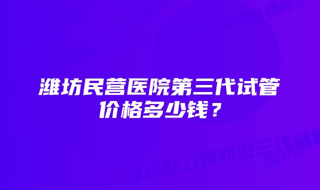 潍坊民营医院第三代试管价格多少钱？