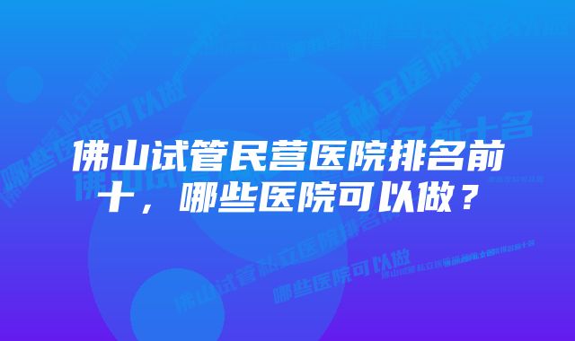 佛山试管民营医院排名前十，哪些医院可以做？