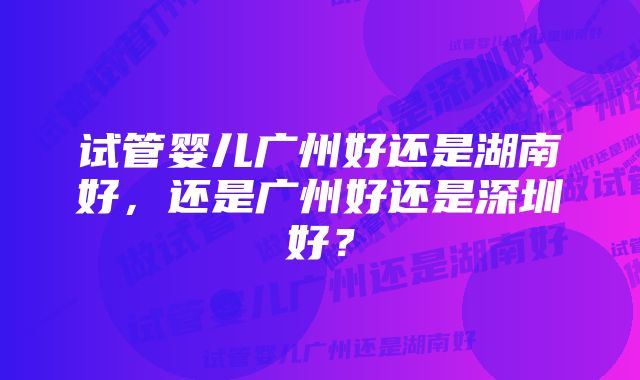 试管婴儿广州好还是湖南好，还是广州好还是深圳好？