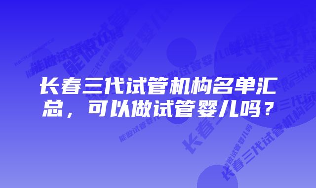 长春三代试管机构名单汇总，可以做试管婴儿吗？