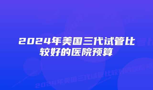 2024年美国三代试管比较好的医院预算