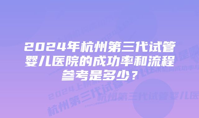 2024年杭州第三代试管婴儿医院的成功率和流程参考是多少？