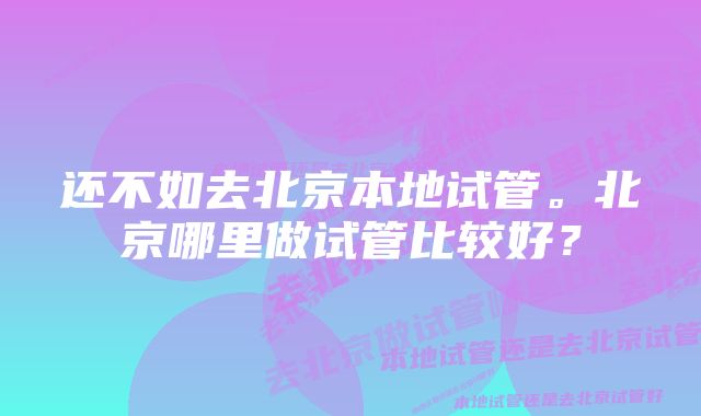 还不如去北京本地试管。北京哪里做试管比较好？