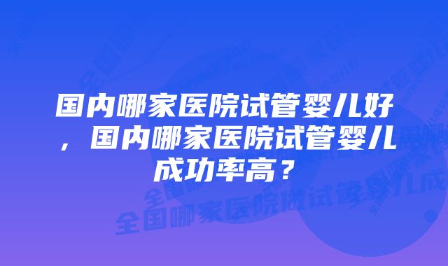 国内哪家医院试管婴儿好，国内哪家医院试管婴儿成功率高？