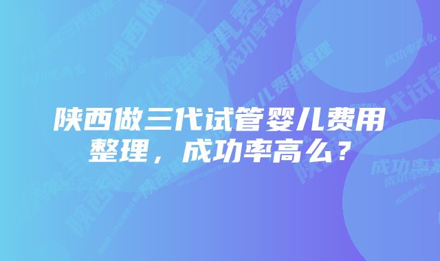 陕西做三代试管婴儿费用整理，成功率高么？