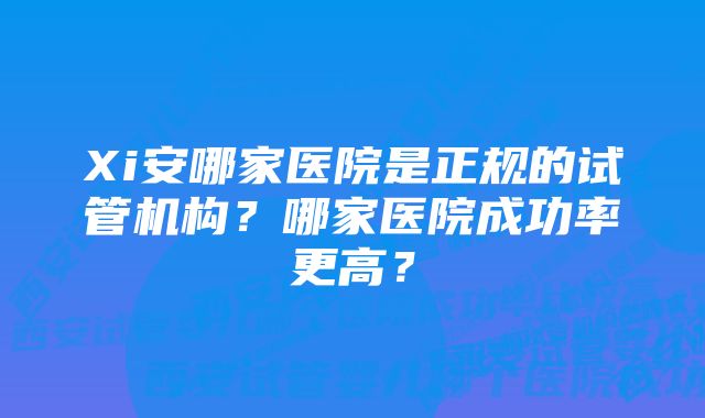 Xi安哪家医院是正规的试管机构？哪家医院成功率更高？