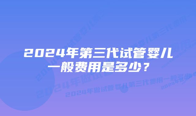 2024年第三代试管婴儿一般费用是多少？