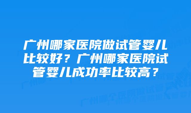 广州哪家医院做试管婴儿比较好？广州哪家医院试管婴儿成功率比较高？