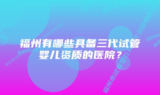 福州有哪些具备三代试管婴儿资质的医院？