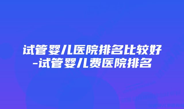 试管婴儿医院排名比较好-试管婴儿费医院排名