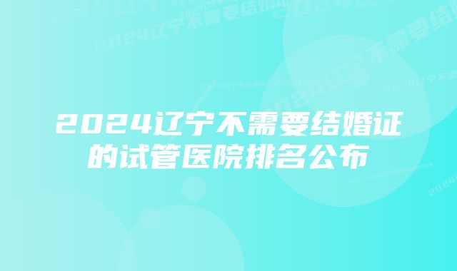 2024辽宁不需要结婚证的试管医院排名公布