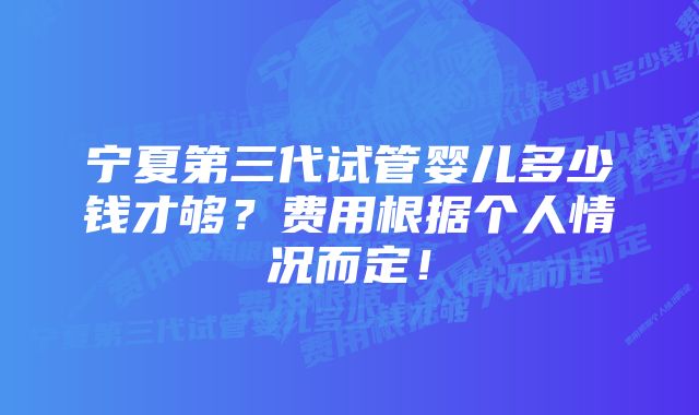 宁夏第三代试管婴儿多少钱才够？费用根据个人情况而定！