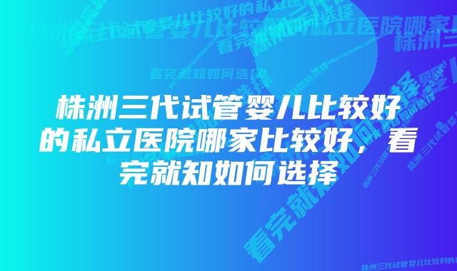 株洲三代试管婴儿比较好的私立医院哪家比较好，看完就知如何选择