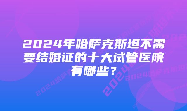 2024年哈萨克斯坦不需要结婚证的十大试管医院有哪些？