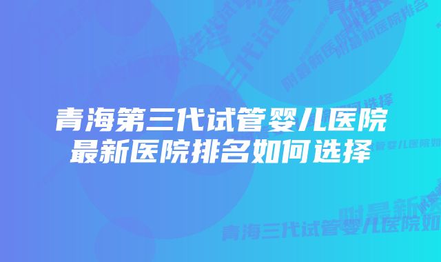 青海第三代试管婴儿医院最新医院排名如何选择