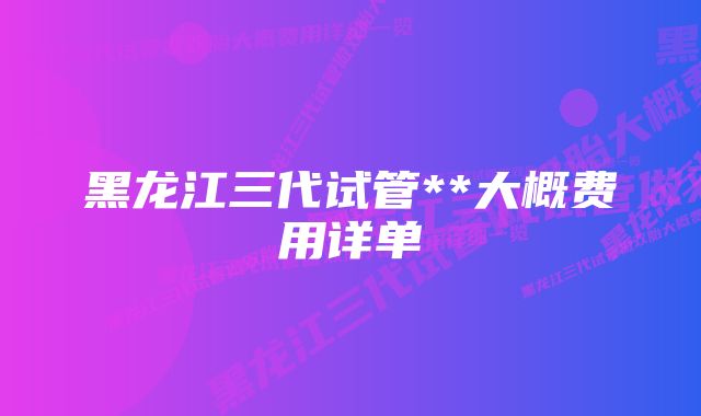 黑龙江三代试管**大概费用详单