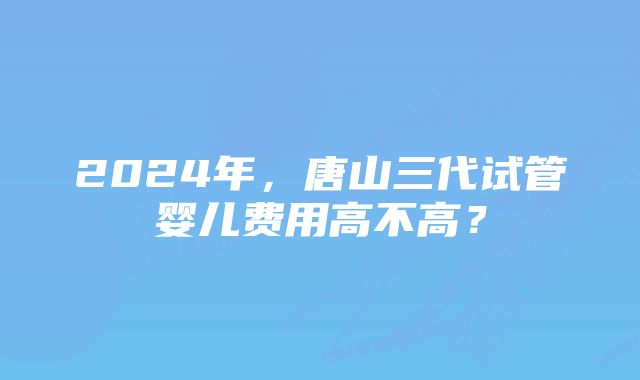 2024年，唐山三代试管婴儿费用高不高？