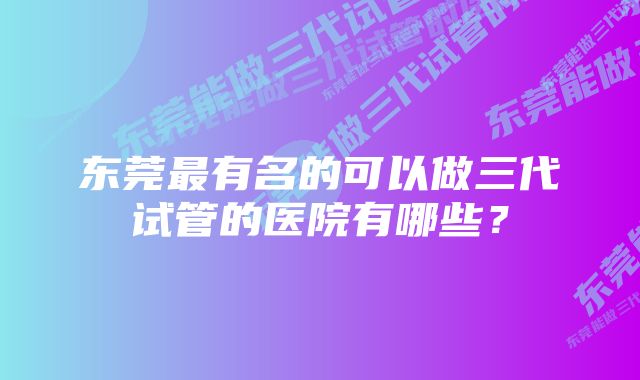 东莞最有名的可以做三代试管的医院有哪些？