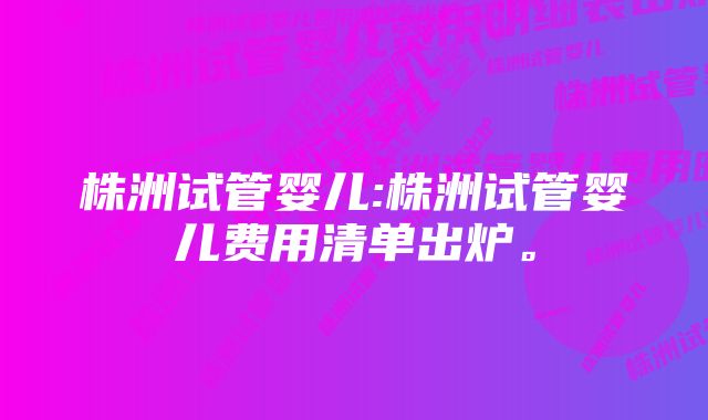 株洲试管婴儿:株洲试管婴儿费用清单出炉。