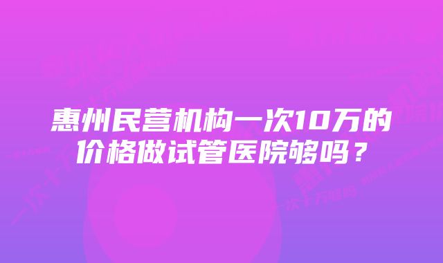 惠州民营机构一次10万的价格做试管医院够吗？