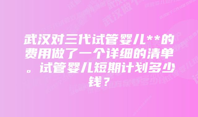 武汉对三代试管婴儿**的费用做了一个详细的清单。试管婴儿短期计划多少钱？