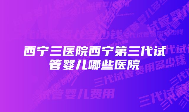 西宁三医院西宁第三代试管婴儿哪些医院