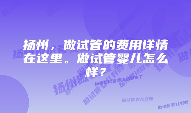 扬州，做试管的费用详情在这里。做试管婴儿怎么样？